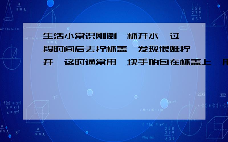 生活小常识刚倒一杯开水,过一段时间后去拧杯盖,发现很难拧开,这时通常用一块手帕包在杯盖上,用力握住杯盖来拧,则在杯盖上报包手帕的目的是 ,用力握住杯盖来拧的目的是 .