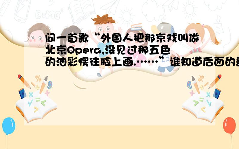 问一首歌“外国人把那京戏叫做北京Opera,没见过那五色的油彩愣往脸上画.……”谁知道后面的歌词?这是初一的音乐课文
