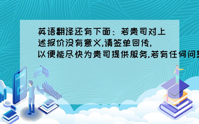 英语翻译还有下面：若贵司对上述报价没有意义,请签单回传,以便能尽快为贵司提供服务.若有任何问题请来电联系.