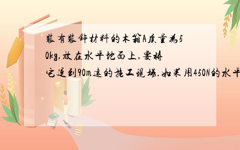 装有装饰材料的木箱A质量为50kg,放在水平地面上,要将它运到90m远的施工现场.如果用450N的水平恒力使A从静止开始运动,经过6s可到达施工现场.1       求木箱与地面间的动