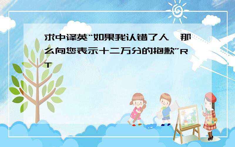 求中译英“如果我认错了人,那么向您表示十二万分的抱歉”RT