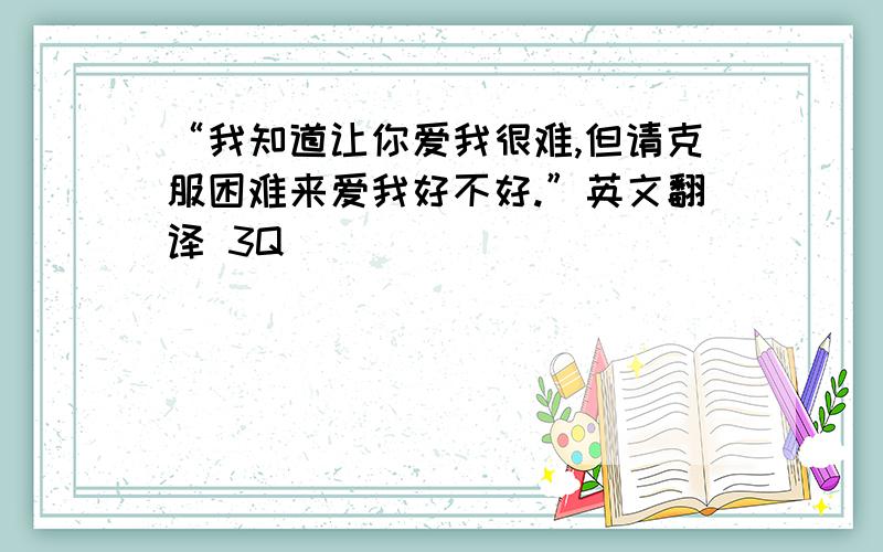 “我知道让你爱我很难,但请克服困难来爱我好不好.”英文翻译 3Q