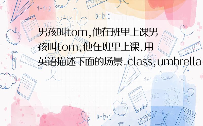 男孩叫tom,他在班里上课男孩叫tom,他在班里上课,用英语描述下面的场景.class,umbrella,a map,of china,bhind...