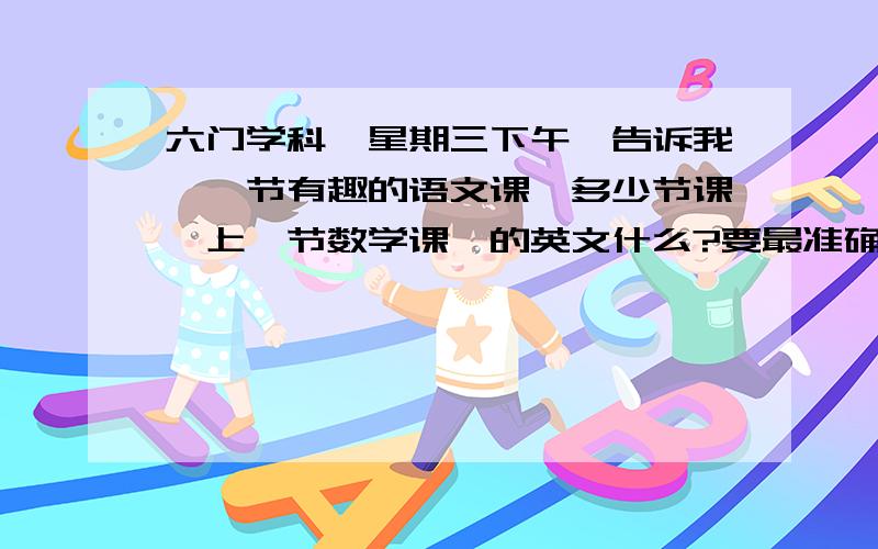 六门学科、星期三下午、告诉我、一节有趣的语文课、多少节课、上一节数学课,的英文什么?要最准确的