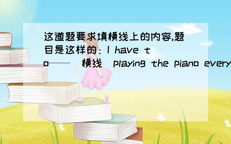 这道题要求填横线上的内容,题目是这样的：I have to——（横线）playing the piano every day.HAVE TO后面应该怎么填啊、、、、实在火速.、、、