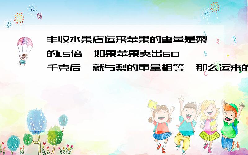 丰收水果店运来苹果的重量是梨的1.5倍,如果苹果卖出60千克后,就与梨的重量相等,那么运来的苹果和梨各多少千克 （运用方程）