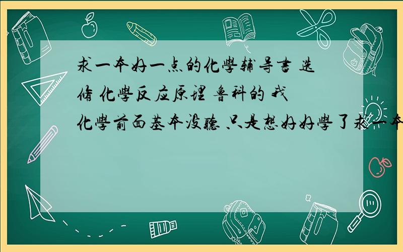 求一本好一点的化学辅导书 选修 化学反应原理 鲁科的 我化学前面基本没听 只是想好好学了求一本好一点的化学辅导书 选修 化学反应原理 鲁科的 我化学前面基本没听 只是想好好学了 去