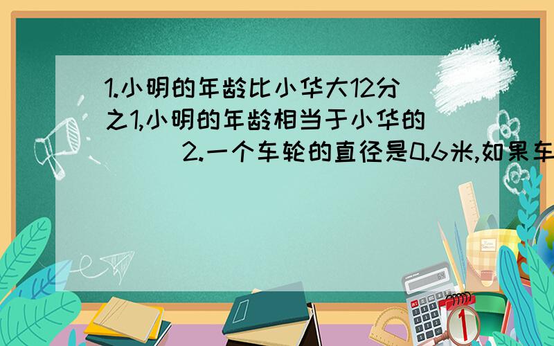 1.小明的年龄比小华大12分之1,小明的年龄相当于小华的（ ） 2.一个车轮的直径是0.6米,如果车轮每分钟转500转,这辆车每小时行（ ）千米3.一种大豆的出油率为75％,要出油150千克,需要大豆（