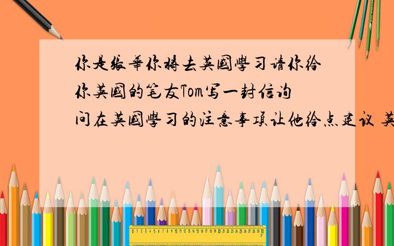 你是张华你将去英国学习请你给你英国的笔友Tom写一封信询问在英国学习的注意事项让他给点建议 英语作文8040--50字即可