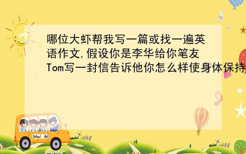 哪位大虾帮我写一篇或找一遍英语作文,假设你是李华给你笔友Tom写一封信告诉他你怎么样使身体保持续上面,保持健康,60个词左右,建议从运动和饮食方面入手,开头已给,参考词表：Liabits,be goo