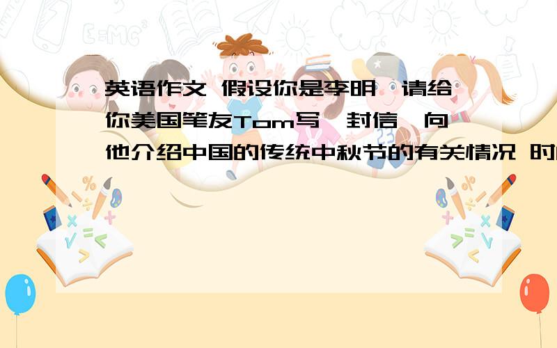 英语作文 假设你是李明,请给你美国笔友Tom写一封信,向他介绍中国的传统中秋节的有关情况 时间：每年的阴历八月十五日 范围：中国以及亚洲其他一些国家 寓意：月圆是团圆的象征 方式：