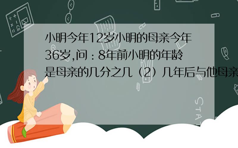 小明今年12岁小明的母亲今年36岁,问：8年前小明的年龄是母亲的几分之几（2）几年后与他母亲年龄只比2：3