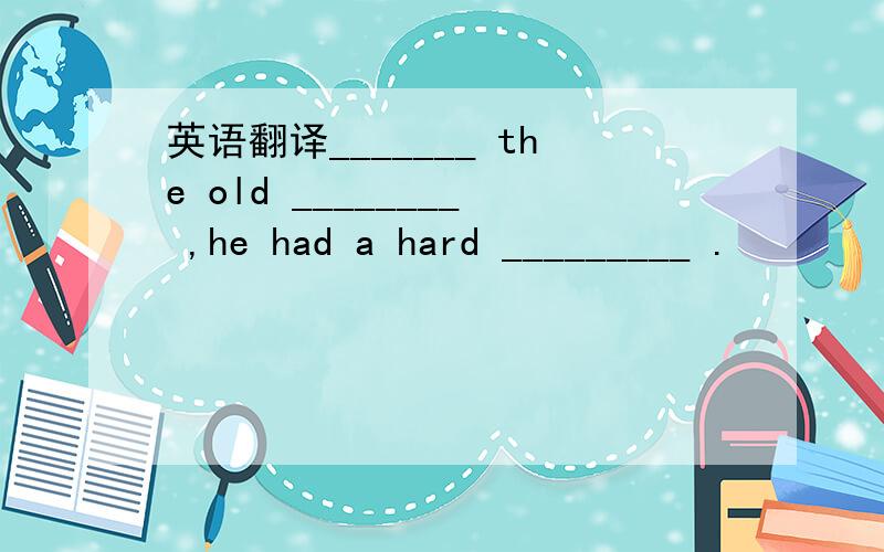 英语翻译_______ the old ________ ,he had a hard _________ .