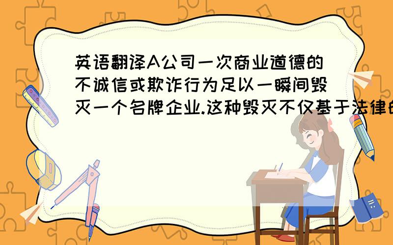 英语翻译A公司一次商业道德的不诚信或欺诈行为足以一瞬间毁灭一个名牌企业.这种毁灭不仅基于法律的约束,更主要的来自于商誉的覆灭.“A”的灾难是出于“人为”,这也更加证明了reputation