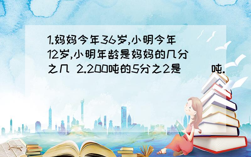 1.妈妈今年36岁,小明今年12岁,小明年龄是妈妈的几分之几 2.200吨的5分之2是[ ]吨.[ ]是125的5分之33.[ ]千克的3分之2是7分之4千克.4.甲、乙两个小组,甲组人数的5分之2与乙组人数的4分之3相等,如果