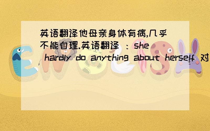 英语翻译他母亲身体有病,几乎不能自理.英语翻译 ：she hardly do anything about herself 对么?