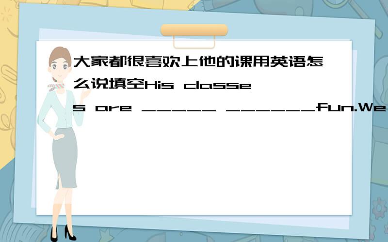 大家都很喜欢上他的课用英语怎么说填空His classes are _____ ______fun.We all_____ him.