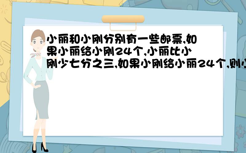 小丽和小刚分别有一些邮票,如果小丽给小刚24个,小丽比小刚少七分之三,如果小刚给小丽24个,则小刚邮票比小丽少八分之五,小丽和小刚原来共有邮票多少个?