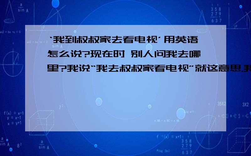 ‘我到叔叔家去看电视’用英语怎么说?现在时 别人问我去哪里?我说“我去叔叔家看电视”就这意思.我现在学也不晚啊,我在努力.