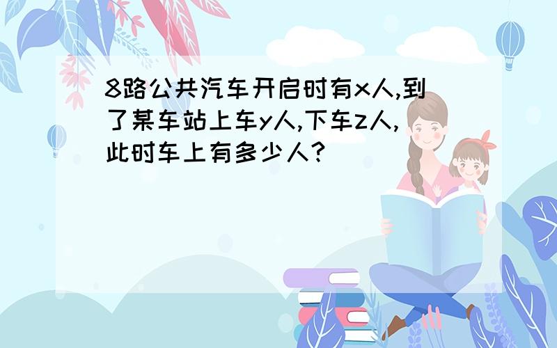 8路公共汽车开启时有x人,到了某车站上车y人,下车z人,此时车上有多少人?