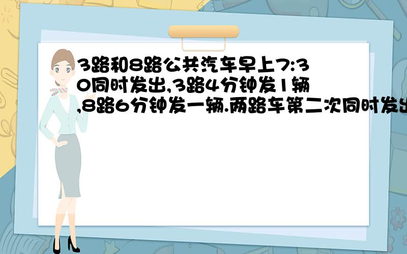 3路和8路公共汽车早上7:30同时发出,3路4分钟发1辆,8路6分钟发一辆.两路车第二次同时发出的时间是几时几分快,马上要开学了,当然有过程最好