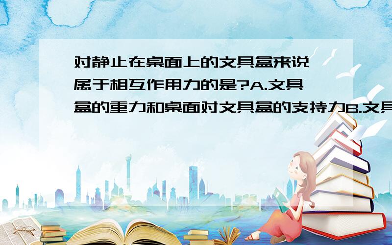 对静止在桌面上的文具盒来说,属于相互作用力的是?A.文具盒的重力和桌面对文具盒的支持力B.文具盒的重力和文具盒对地球的吸引力我知道A是二力平衡,但是B又是什么道理?