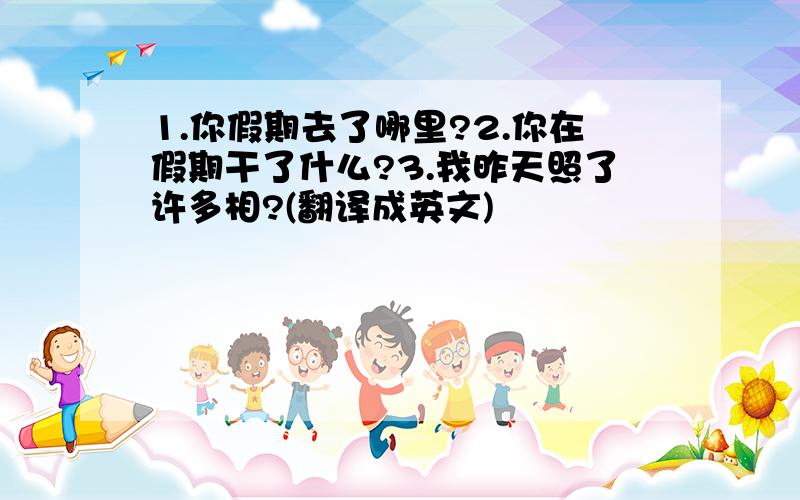 1.你假期去了哪里?2.你在假期干了什么?3.我昨天照了许多相?(翻译成英文)