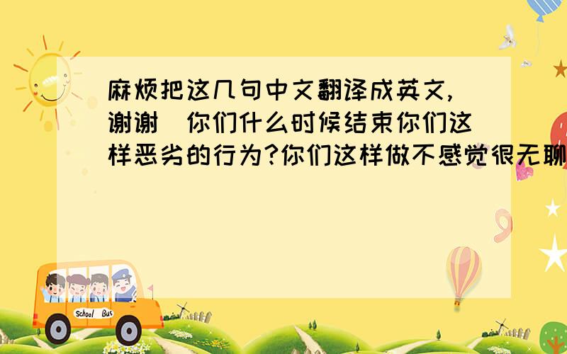 麻烦把这几句中文翻译成英文,谢谢`你们什么时候结束你们这样恶劣的行为?你们这样做不感觉很无聊吗!我要投诉你们!我将会在线等你们的回复!请尽快!上面打的麻烦全部翻··包括（我会在