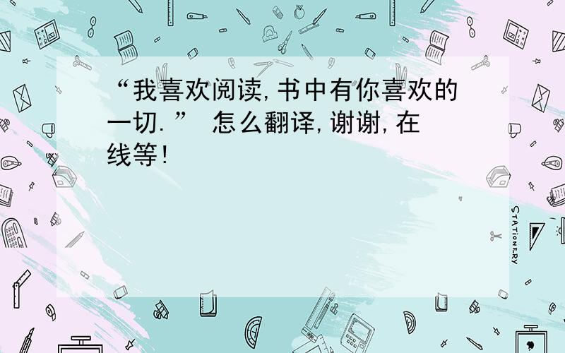 “我喜欢阅读,书中有你喜欢的一切.” 怎么翻译,谢谢,在线等!