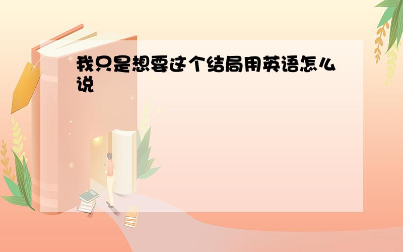 我只是想要这个结局用英语怎么说