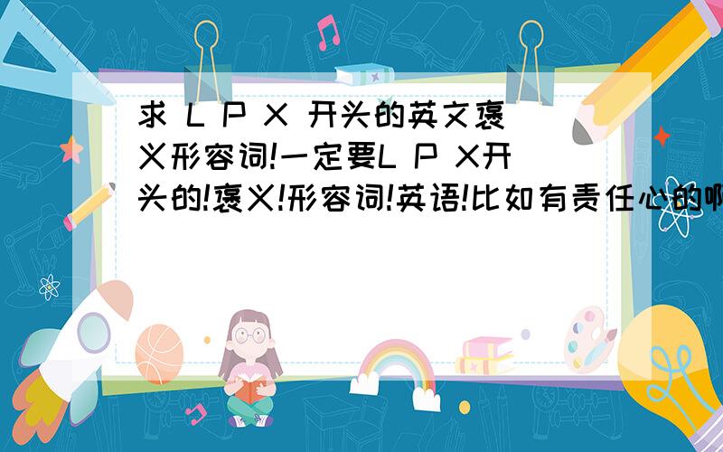 求 L P X 开头的英文褒义形容词!一定要L P X开头的!褒义!形容词!英语!比如有责任心的啊,聪明的啊之类的!一定要褒义啊!