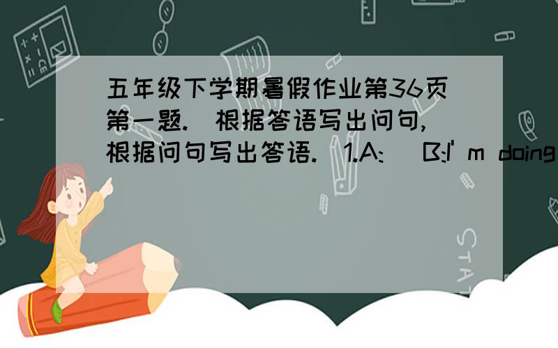 五年级下学期暑假作业第36页第一题.（根据答语写出问句,根据问句写出答语.）1.A:( B:I' m doing my homework.2.A:( B:I go to school at 8:00 a.m.3.A:( B:I ususlly watch TV on weekends.4.A:( B:No,she's washing clothes.