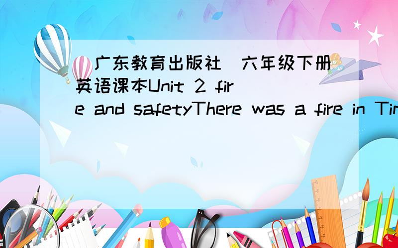 (广东教育出版社)六年级下册英语课本Unit 2 fire and safetyThere was a fire in Tim's building on the weekend.Listen,read and fill in the blanks.Tim:Did you hear the news?Bob:No.What happened?Tim:On Saturday,it was about ten o'clock when