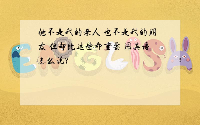 他不是我的亲人 也不是我的朋友 但却比这些都重要 用英语怎么说?