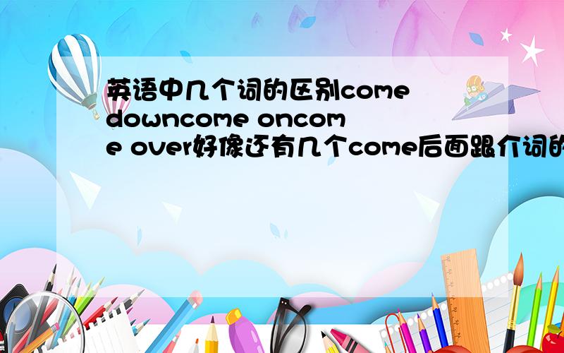 英语中几个词的区别come downcome oncome over好像还有几个come后面跟介词的 一下子想不起来了