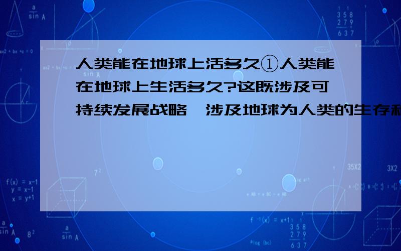 人类能在地球上活多久①人类能在地球上生活多久?这既涉及可持续发展战略,涉及地球为人类的生存和发展所提供的资源,也涉及地球的外在环境究竟能在多少年内维持不变.②太阳是决定地球