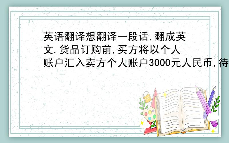 英语翻译想翻译一段话,翻成英文.货品订购前,买方将以个人账户汇入卖方个人账户3000元人民币,待货品到达时,卖方退还款项.请别直接放到百度翻译里黏贴啊!