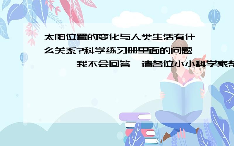 太阳位置的变化与人类生活有什么关系?科学练习册里面的问题,,,我不会回答,请各位小小科学家帮我证实并告诉我哟~没多少钱,但是乐于助人会使你提高美德哦~