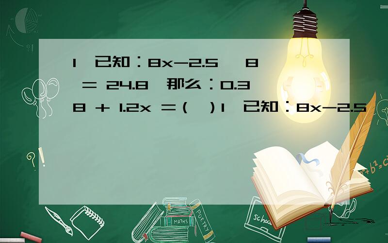 1、已知：8x-2.5 ×8 = 24.8,那么：0.38 + 1.2x =（ ）1、已知：8x-2.5 ×8 = 24.8,那么：0.38 + 1.2x