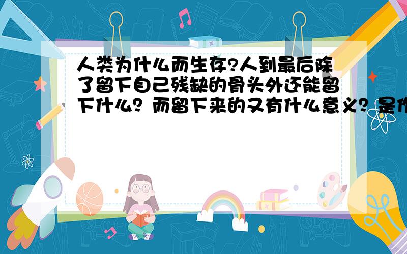 人类为什么而生存?人到最后除了留下自己残缺的骨头外还能留下什么？而留下来的又有什么意义？是作用于别人还是作用于自己？然而自己已经只是骨头了，那又有什么用？