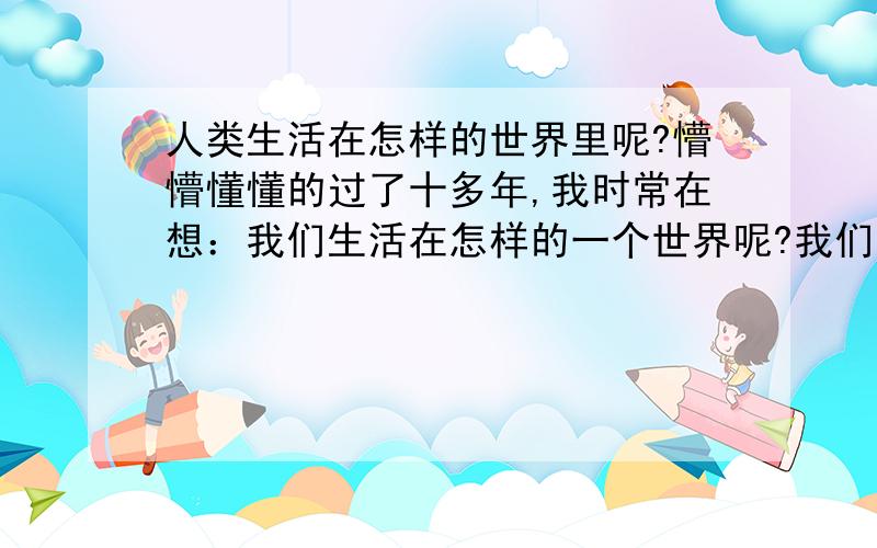 人类生活在怎样的世界里呢?懵懵懂懂的过了十多年,我时常在想：我们生活在怎样的一个世界呢?我们五感所感觉到的应该只是人类的主观意识,我觉得人类并非就是高等生物,树木花草动物石