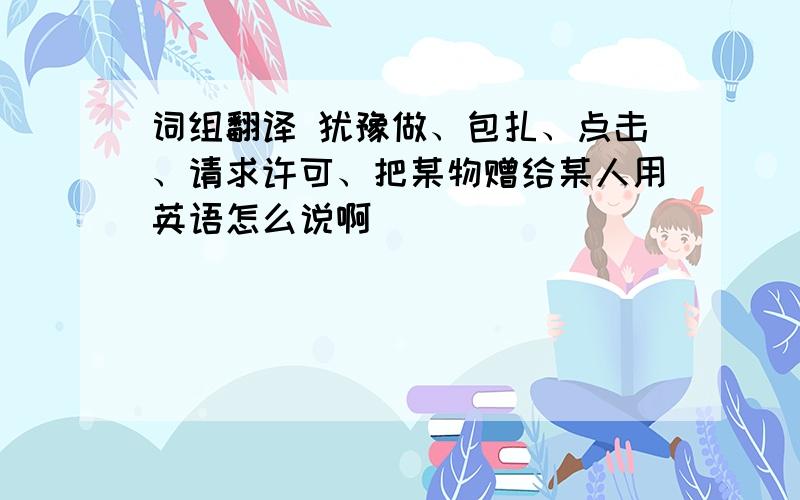 词组翻译 犹豫做、包扎、点击、请求许可、把某物赠给某人用英语怎么说啊