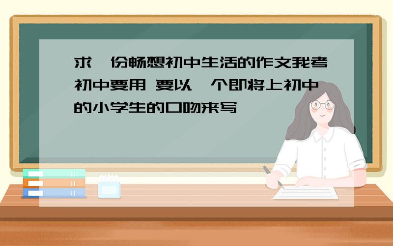 求一份畅想初中生活的作文我考初中要用 要以一个即将上初中的小学生的口吻来写