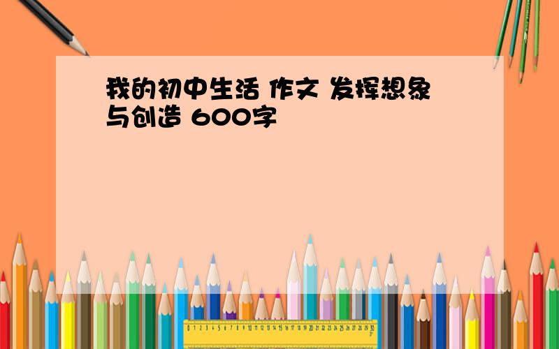 我的初中生活 作文 发挥想象与创造 600字