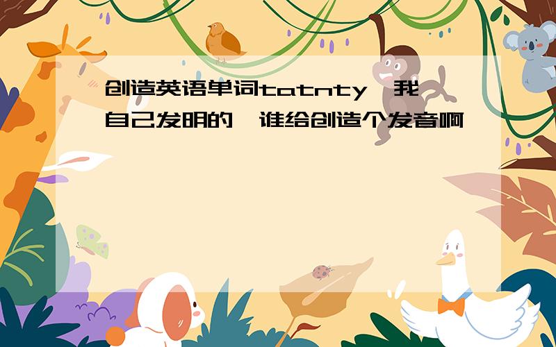 创造英语单词tatnty,我自己发明的,谁给创造个发音啊