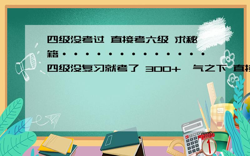 四级没考过 直接考六级 求秘籍·············四级没复习就考了 300+一气之下 直接报了 6级乐不思蜀321 别TMD 用那语气和我说话 每个地方政策不尽相同哥确实就是报上了我是诚心求教 你