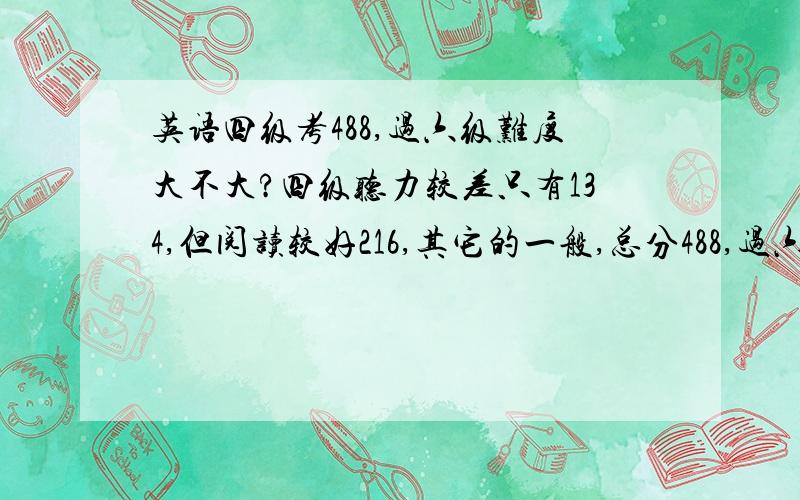 英语四级考488,过六级难度大不大?四级听力较差只有134,但阅读较好216,其它的一般,总分488,过六级难度大不大?一般像我这种情况,几次能过?我是该放弃听力加强其它练习?还是该练习听力（又有