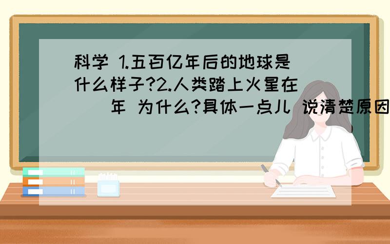 科学 1.五百亿年后的地球是什么样子?2.人类踏上火星在__年 为什么?具体一点儿 说清楚原因 好的再加是悬赏