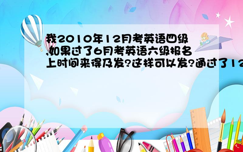 我2010年12月考英语四级,如果过了6月考英语六级报名上时间来得及发?这样可以发?通过了12月四级的前提下，这样做可以发，报名上时间来得及发？