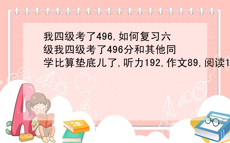 我四级考了496,如何复习六级我四级考了496分和其他同学比算垫底儿了,听力192,作文89,阅读162,综合54怎样训练才能提高6级成绩,我的字写得很差,但不知到怎样练,给我点儿建议,